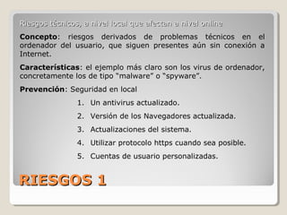 RIESGOS 1RIESGOS 1
Riesgos técnicos, a nivel local que afectan a nivel onlineRiesgos técnicos, a nivel local que afectan a nivel online
Concepto: riesgos derivados de problemas técnicos en el
ordenador del usuario, que siguen presentes aún sin conexión a
Internet.
Características: el ejemplo más claro son los virus de ordenador,
concretamente los de tipo “malware” o “spyware”.
Prevención: Seguridad en local
1. Un antivirus actualizado.
2. Versión de los Navegadores actualizada.
3. Actualizaciones del sistema.
4. Utilizar protocolo https cuando sea posible.
5. Cuentas de usuario personalizadas.
 
