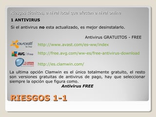 RIESGOS 1-1RIESGOS 1-1
Riesgos técnicos, a nivel local que afectan a nivel onlineRiesgos técnicos, a nivel local que afectan a nivel online
1 ANTIVIRUS
Si el antivirus no esta actualizado, es mejor desinstalarlo.
http://www.avast.com/es-ww/index
http://es.clamwin.com/
http://free.avg.com/ww-es/free-antivirus-download
La ultima opción Clamwin es el único totalmente gratuito, el resto
son versiones gratuitas de antivirus de pago, hay que seleccionar
siempre la opción que figura como.
Antivirus FREE
Antivirus GRATUITOS - FREE
 