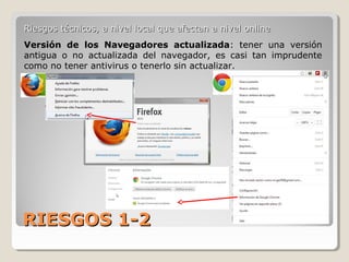 RIESGOS 1-2RIESGOS 1-2
Riesgos técnicos, a nivel local que afectan a nivel onlineRiesgos técnicos, a nivel local que afectan a nivel online
Versión de los Navegadores actualizada: tener una versión
antigua o no actualizada del navegador, es casi tan imprudente
como no tener antivirus o tenerlo sin actualizar.
 