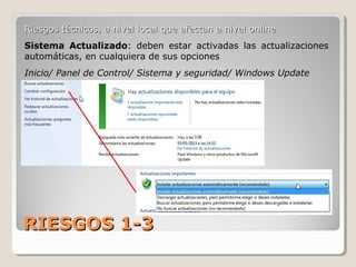 RIESGOS 1-3RIESGOS 1-3
Riesgos técnicos, a nivel local que afectan a nivel onlineRiesgos técnicos, a nivel local que afectan a nivel online
Sistema Actualizado: deben estar activadas las actualizaciones
automáticas, en cualquiera de sus opciones
Inicio/ Panel de Control/ Sistema y seguridad/ Windows Update
 