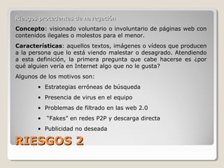 RIESGOS 2RIESGOS 2
Riesgos procedentes de navegaciónRiesgos procedentes de navegación
Concepto: visionado voluntario o involuntario de páginas web con
contenidos ilegales o molestos para el menor.
Características: aquellos textos, imágenes o vídeos que producen
a la persona que lo está viendo malestar o desagrado. Atendiendo
a esta definición, la primera pregunta que cabe hacerse es ¿por
qué alguien vería en Internet algo que no le gusta?
Algunos de los motivos son:
• Estrategias erróneas de búsqueda
• Presencia de virus en el equipo
• Problemas de filtrado en las web 2.0
• “Fakes” en redes P2P y descarga directa
• Publicidad no deseada
 