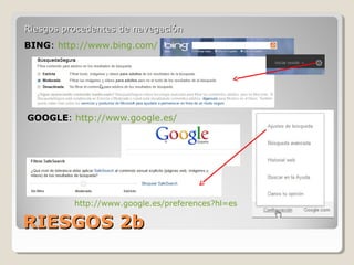RIESGOS 2bRIESGOS 2b
Riesgos procedentes de navegaciónRiesgos procedentes de navegación
BING: http://www.bing.com/
GOOGLE: http://www.google.es/
http://www.google.es/preferences?hl=es
 