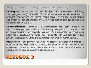 RIESGOS 3RIESGOS 3
Riesgos derivados del tiempo de exposición (adicción)Riesgos derivados del tiempo de exposición (adicción)
Concepto: abuso en el uso de las TIC, (Internet, móviles,
videojuegos, etc.)… La adicción produce sensación de ansiedad y
provoca conexiones de forma compulsiva, el menor experimenta
dependencia del ordenador, móvil o videojuegos con consecuencias
de aislamiento social.
Características: aunque la percepción de este riesgo es
significativa por parte de las familias y los propios menores, los
diversos estudios al respecto insisten, “La adopción de conductas
abusivas o adictivas no tiene que ver tanto con las TIC como con
rasgos particulares de la personalidad del niño o adolescente”.
Prevención: en primer lugar es necesario establecer horarios y
normas de uso del ordenador tanto en el entorno familiar como en
el escolar. se debe crear una cuenta de usuario para el menor y
establecer el tiempo máximo de conexión
 
