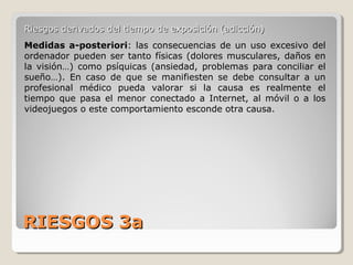 RIESGOS 3aRIESGOS 3a
Riesgos derivados del tiempo de exposición (adicción)Riesgos derivados del tiempo de exposición (adicción)
Medidas a-posteriori: las consecuencias de un uso excesivo del
ordenador pueden ser tanto físicas (dolores musculares, daños en
la visión…) como psíquicas (ansiedad, problemas para conciliar el
sueño…). En caso de que se manifiesten se debe consultar a un
profesional médico pueda valorar si la causa es realmente el
tiempo que pasa el menor conectado a Internet, al móvil o a los
videojuegos o este comportamiento esconde otra causa.
 