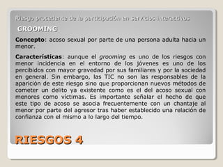 RIESGOS 4RIESGOS 4
Riesgo procedente de la participación en servicios interactivosRiesgo procedente de la participación en servicios interactivos
GROOMINGGROOMING
Concepto: acoso sexual por parte de una persona adulta hacia un
menor.
Características: aunque el grooming es uno de los riesgos con
menor incidencia en el entorno de los jóvenes es uno de los
percibidos con mayor gravedad por sus familiares y por la sociedad
en general. Sin embargo, las TIC no son las responsables de la
aparición de este riesgo sino que proporcionan nuevos métodos de
cometer un delito ya existente como es el del acoso sexual con
menores como víctimas. Es importante señalar el hecho de que
este tipo de acoso se asocia frecuentemente con un chantaje al
menor por parte del agresor tras haber establecido una relación de
confianza con el mismo a lo largo del tiempo.
 