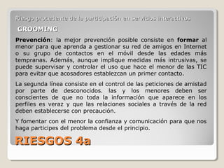 RIESGOS 4aRIESGOS 4a
Riesgo procedente de la participación en servicios interactivosRiesgo procedente de la participación en servicios interactivos
GROOMINGGROOMING
Prevención: la mejor prevención posible consiste en formar al
menor para que aprenda a gestionar su red de amigos en Internet
o su grupo de contactos en el móvil desde las edades más
tempranas. Además, aunque implique medidas más intrusivas, se
puede supervisar y controlar el uso que hace el menor de las TIC
para evitar que acosadores establezcan un primer contacto.
La segunda línea consiste en el control de las peticiones de amistad
por parte de desconocidos. las y los menores deben ser
conscientes de que no toda la información que aparece en los
perfiles es veraz y que las relaciones sociales a través de la red
deben establecerse con precaución.
Y fomentar con el menor la confianza y comunicación para que nos
haga participes del problema desde el principio.
 