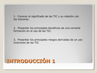 INTRODUCCIÓN 1INTRODUCCIÓN 1
1. Conocer el significado de las TIC y su relación con
los menores.
2. Presentar los principales beneficios de una correcta
formación en el uso de las TIC.
3. Presentar los principales riesgos derivados de un uso
incorrecto de las TIC
 