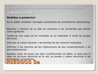 RIESGOS 5aRIESGOS 5a
Riesgo procedente de la participación en servicios interactivosRiesgo procedente de la participación en servicios interactivos
CIBERBULLYINGCIBERBULLYING
Medidas a-posteriori:
No se deben contestar mensajes susceptibles de considerarse ciberbullying.
Bloquear y eliminar de su lista de contactos a los remitentes que actúan
como agresores.
Conservar una copia de los mensajes en su ordenador a modo de prueba
del acoso.
Informar al cuerpo docente y las familias de los menores implicados.
Informar a los menores de las implicaciones de ese comportamiento y de
sus consecuencias.
Aquellos casos de acoso que sean constituyentes de delito, al igual que el
resto de acciones delictivas en la red, se pueden y deben denunciar a las
autoridades competentes.
 