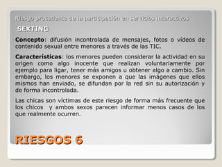 RIESGOS 6RIESGOS 6
Riesgo procedente de la participación en servicios interactivosRiesgo procedente de la participación en servicios interactivos
SEXTINGSEXTING
Concepto: difusión incontrolada de mensajes, fotos o vídeos de
contenido sexual entre menores a través de las TIC.
Características: los menores pueden considerar la actividad en su
origen como algo inocente que realizan voluntariamente por
ejemplo para ligar, tener más amigos u obtener algo a cambio. Sin
embargo, los menores se exponen a que las imágenes que ellos
mismos han enviado, se difundan por la red sin su autorización y
de forma incontrolada.
Las chicas son víctimas de este riesgo de forma más frecuente que
los chicos y ambos sexos parecen informar menos casos de los
que realmente ocurren.
 