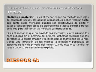 RIESGOS 6bRIESGOS 6b
Riesgo procedente de la participación en servicios interactivosRiesgo procedente de la participación en servicios interactivos
SEXTINGSEXTING
Medidas a-posteriori: si es el menor el que ha recibido mensajes
de contenido sexual, los adultos responsables deben valorar hasta
qué punto estos mensajes pueden ser constitutivos de delito y
pasar a considerarse casos de ciberbullying o acoso sexual a través
de la red para así tomar las medidas ya mencionadas.
Si es el menor el que ha enviado los mensajes y otro usuario los
hace públicos sin el permiso del primero, debemos recordar que los
derechos a la propia imagen y la intimidad se mantienen en la red,
siendo una infracción de los mismos la difusión y publicidad de
aspectos de la vida privada del menor cuando éste o su familia no
hayan dado su consentimiento explícito.
 