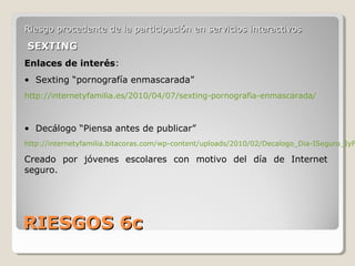 RIESGOS 6cRIESGOS 6c
Riesgo procedente de la participación en servicios interactivosRiesgo procedente de la participación en servicios interactivos
SEXTINGSEXTING
Enlaces de interés:
• Sexting “pornografía enmascarada”
http://internetyfamilia.es/2010/04/07/sexting-pornografia-enmascarada/
• Decálogo “Piensa antes de publicar”
http://internetyfamilia.bitacoras.com/wp-content/uploads/2010/02/Decalogo_Dia-ISeguro_IyF
Creado por jóvenes escolares con motivo del día de Internet
seguro.
 