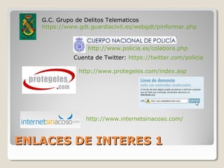 ENLACES DE INTERES 1ENLACES DE INTERES 1
G.C. Grupo de Delitos Telematicos
https://www.gdt.guardiacivil.es/webgdt/pinformar.php
http://www.policia.es/colabora.php
Cuenta de Twitter: https://twitter.com/policia
http://www.protegeles.com/index.asp
http://www.internetsinacoso.com/
 