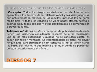 RIESGOS 7RIESGOS 7
Riesgos procedentes del uso del teléfono móvil y los VideojuegosRiesgos procedentes del uso del teléfono móvil y los Videojuegos
Concepto: Todos los riesgos asociados al uso de Internet son
aplicables a los ámbitos de la telefonía móvil y los videojuegos ya
que actualmente la mayoría de los móviles, incluidos los de gama
media-baja, y todas las consolas de videojuegos ofrecen acceso a
páginas web, redes sociales y otras posibilidades de comunicación
a través de la red.
Telefonía móvil: las estafas y recepción de publicidad no deseada
tienen una incidencia considerable respecto de otras tecnologías
una de las mas extendidas y aunque no se considera estafa, es
pagar por recibir mensajes. La recomendación es clara, no enviar
ningún SMS para participar en un concurso si no se tienen claras
las bases del mismo, lo que implica y el lugar donde se puede dar
de baja posteriormente el número.
 