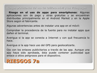 RIESGOS 7aRIESGOS 7a
Riesgos procedentes del uso del teléfono móvil y los VideojuegosRiesgos procedentes del uso del teléfono móvil y los Videojuegos
Riesgo en el uso de apps para smartphones: Algunas
aplicaciones son de pago y otras gratuitas y se encuentran
distribuidas principalmente en el Android Market y en la Apple
Store según el fabricante.
Algunas advertencias antes de instalar una app en el móvil:
Comprobar la procedencia de la fuente para no instalar apps que
dañen el terminal.
Averigua si la app se conecta a Internet y con qué frecuencia lo
hace.
Averigua si la app hace uso del GPS para geolocalizarte.
Ojo con los enlaces publicitarios a través de las app. Aunque una
app haya sido aprobada, ésta puede contener publicidad que
enlace a sitios peligrosos para el dispositivo.
 