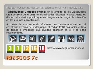 RIESGOS 7cRIESGOS 7c
Riesgos procedentes del uso del teléfono móvil y los VideojuegosRiesgos procedentes del uso del teléfono móvil y los Videojuegos
Videojuegos y juegos online: en el ámbito de los videojuegos
cada consola tiene unas funcionalidades distintas y cada juego es
distinto al anterior por lo que los riesgos varían según la situación
en las que nos encontremos.
A través de una serie de símbolos que deben aparecer en el
envoltorio externo del videojuego, el código PEGI nos indica el tipo
de temas o imágenes que pueden aparecer en él y la edad
recomendada.
http://www.pegi.info/es/index/
 