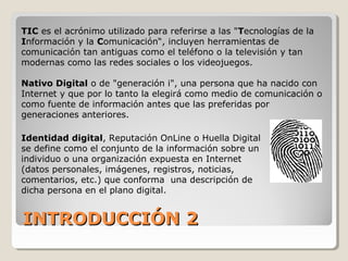 INTRODUCCIÓN 2INTRODUCCIÓN 2
TIC es el acrónimo utilizado para referirse a las "Tecnologías de la
Información y la Comunicación“, incluyen herramientas de
comunicación tan antiguas como el teléfono o la televisión y tan
modernas como las redes sociales o los videojuegos.
Nativo Digital o de "generación i", una persona que ha nacido con
Internet y que por lo tanto la elegirá como medio de comunicación o
como fuente de información antes que las preferidas por
generaciones anteriores.
Identidad digital, Reputación OnLine o Huella Digital
se define como el conjunto de la información sobre un
individuo o una organización expuesta en Internet
(datos personales, imágenes, registros, noticias,
comentarios, etc.) que conforma una descripción de
dicha persona en el plano digital.
 