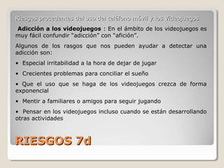 RIESGOS 7dRIESGOS 7d
Riesgos procedentes del uso del teléfono móvil y los VideojuegosRiesgos procedentes del uso del teléfono móvil y los Videojuegos
Adicción a los videojuegos : En el ámbito de los videojuegos es
muy fácil confundir “adicción” con “afición”.
Algunos de los rasgos que nos pueden ayudar a detectar una
adicción son:
• Especial irritabilidad a la hora de dejar de jugar
• Crecientes problemas para conciliar el sueño
• Que el uso que se haga de los videojuegos crezca de forma
exponencial
• Mentir a familiares o amigos para seguir jugando
• Pensar en los videojuegos incluso cuando se están desarrollando
otras actividades
 