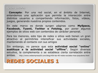 REDES SOCIALES 1REDES SOCIALES 1
Redes SocialesRedes Sociales
Concepto: Por una red social, en el ámbito de Internet,
entendemos una aplicación que permite la interacción entre
distintos usuarios a compartiendo información, fotos, vídeos,
juegos, generando nuestros propios contenidos.
En este marco es donde surgen páginas como MySpace,
Facebook, Tuenti, Twitter o Fotolog, por poner algunos
ejemplos de sitios web con contenidos de carácter personal.
Para los menores, este tipo de redes o sitios web tienen un gran
atractivo al permitirles intensificar sus actividades sociales,
manteniendo el contacto con sus amigos
Sin embargo, no parece que esta actividad social “online”
sustituya a la actividad social “offline”. Según diversos
estudios, la complementa o se establece cierta correlación entre
ambas. http://www.webempresa20.com/blog/456-las-40-redes-sociales-mas-populares.html
 