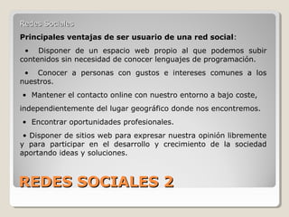 REDES SOCIALES 2REDES SOCIALES 2
Redes SocialesRedes Sociales
Principales ventajas de ser usuario de una red social:
• Disponer de un espacio web propio al que podemos subir
contenidos sin necesidad de conocer lenguajes de programación.
• Conocer a personas con gustos e intereses comunes a los
nuestros.
• Mantener el contacto online con nuestro entorno a bajo coste,
independientemente del lugar geográfico donde nos encontremos.
• Encontrar oportunidades profesionales.
• Disponer de sitios web para expresar nuestra opinión libremente
y para participar en el desarrollo y crecimiento de la sociedad
aportando ideas y soluciones.
 