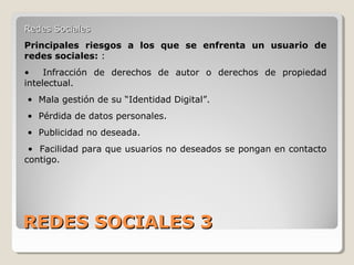 REDES SOCIALES 3REDES SOCIALES 3
Redes SocialesRedes Sociales
Principales riesgos a los que se enfrenta un usuario de
redes sociales: :
• Infracción de derechos de autor o derechos de propiedad
intelectual.
• Mala gestión de su “Identidad Digital”.
• Pérdida de datos personales.
• Publicidad no deseada.
• Facilidad para que usuarios no deseados se pongan en contacto
contigo.
 