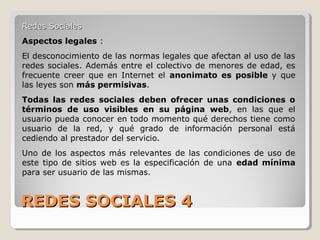 REDES SOCIALES 4REDES SOCIALES 4
Redes SocialesRedes Sociales
Aspectos legales :
El desconocimiento de las normas legales que afectan al uso de las
redes sociales. Además entre el colectivo de menores de edad, es
frecuente creer que en Internet el anonimato es posible y que
las leyes son más permisivas.
Todas las redes sociales deben ofrecer unas condiciones o
términos de uso visibles en su página web, en las que el
usuario pueda conocer en todo momento qué derechos tiene como
usuario de la red, y qué grado de información personal está
cediendo al prestador del servicio.
Uno de los aspectos más relevantes de las condiciones de uso de
este tipo de sitios web es la especificación de una edad mínima
para ser usuario de las mismas.
 