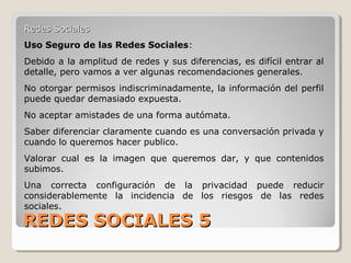 REDES SOCIALES 5REDES SOCIALES 5
Redes SocialesRedes Sociales
Uso Seguro de las Redes Sociales:
Debido a la amplitud de redes y sus diferencias, es difícil entrar al
detalle, pero vamos a ver algunas recomendaciones generales.
No otorgar permisos indiscriminadamente, la información del perfil
puede quedar demasiado expuesta.
No aceptar amistades de una forma autómata.
Saber diferenciar claramente cuando es una conversación privada y
cuando lo queremos hacer publico.
Valorar cual es la imagen que queremos dar, y que contenidos
subimos.
Una correcta configuración de la privacidad puede reducir
considerablemente la incidencia de los riesgos de las redes
sociales.
 