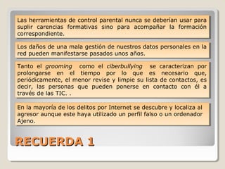 RECUERDA 1RECUERDA 1
Las herramientas de control parental nunca se deberían usar para
suplir carencias formativas sino para acompañar la formación
correspondiente.
Las herramientas de control parental nunca se deberían usar para
suplir carencias formativas sino para acompañar la formación
correspondiente.
Los daños de una mala gestión de nuestros datos personales en la
red pueden manifestarse pasados unos años.
Los daños de una mala gestión de nuestros datos personales en la
red pueden manifestarse pasados unos años.
Tanto el grooming como el ciberbullying se caracterizan por
prolongarse en el tiempo por lo que es necesario que,
periódicamente, el menor revise y limpie su lista de contactos, es
decir, las personas que pueden ponerse en contacto con él a
través de las TIC. .
Tanto el grooming como el ciberbullying se caracterizan por
prolongarse en el tiempo por lo que es necesario que,
periódicamente, el menor revise y limpie su lista de contactos, es
decir, las personas que pueden ponerse en contacto con él a
través de las TIC. .
En la mayoría de los delitos por Internet se descubre y localiza al
agresor aunque este haya utilizado un perfil falso o un ordenador
Ajeno.
En la mayoría de los delitos por Internet se descubre y localiza al
agresor aunque este haya utilizado un perfil falso o un ordenador
Ajeno.
 
