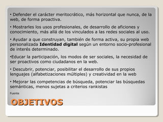 OBJETIVOSOBJETIVOS
• Defender el carácter meritocrático, más horizontal que nunca, de la
web, de forma proactiva.
• Mostrarles los usos profesionales, de desarrollo de aficiones y
conocimiento, más allá de los vinculados a las redes sociales al uso.
• Ayudar a que construyan, también de forma activa, su propia web
personalizada Identidad digital según un entorno socio-profesional
de interés determinado.
•Educar la participación, los modos de ser sociales, la necesidad de
ser proactivos como ciudadanos en la web.
• Descubrir, potenciar, posibilitar el desarrollo de sus propios
lenguajes (alfabetizaciones múltiples) y creatividad en la web
• Mejorar las competencias de búsqueda, potenciar las búsquedas
semánticas, menos sujetas a criterios rankistas
Fuente
 