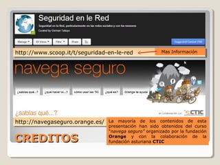 CREDITOSCREDITOS
http://www.scoop.it/t/seguridad-en-le-redhttp://www.scoop.it/t/seguridad-en-le-red
http://navegaseguro.orange.es/http://navegaseguro.orange.es/ La mayoría de los contenidos de esta
presentación han sido obtenidos del curso
“navega seguro” organizado por la fundación
Orange y con la colaboración de la
fundación asturiana CTIC
Mas Información
 