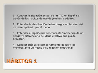 HÁBITOS 1HÁBITOS 1
1. Conocer la situación actual de las TIC en España a
través de los hábitos de uso de jóvenes y adultos.
2. Entender la clasificación de los riesgos en función del
rol desempeñado por el menor.
3. Entender el significado del concepto “incidencia de un
riesgo” y diferenciarlo del daño efectivo que puede
provocar.
4. Conocer cuál es el comportamiento de las y los
menores ante un riesgo y su reacción emocional.
 