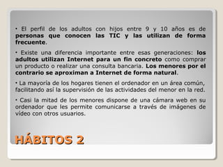 HÁBITOS 2HÁBITOS 2
• El perfil de los adultos con hijos entre 9 y 10 años es de
personas que conocen las TIC y las utilizan de forma
frecuente.
• Existe una diferencia importante entre esas generaciones: los
adultos utilizan Internet para un fin concreto como comprar
un producto o realizar una consulta bancaria. Los menores por el
contrario se aproximan a Internet de forma natural.
• La mayoría de los hogares tienen el ordenador en un área común,
facilitando así la supervisión de las actividades del menor en la red.
• Casi la mitad de los menores dispone de una cámara web en su
ordenador que les permite comunicarse a través de imágenes de
vídeo con otros usuarios.
 