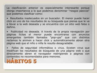HÁBITOS 5HÁBITOS 5
La clasificación anterior es especialmente interesante porque
otorga importancia a lo que podemos denominar "riesgos pasivos“
que podemos clasificar como:
• Resultados inadecuados en un buscador. El menor puede hacer
click en uno de los resultados de su búsqueda que piensa que le va
a llevar a la web deseada y se encuentra con un sitio web falso o
dañino.
• Publicidad no deseada. A través de la propia navegación por
páginas lícitas el menor puede encontrarse con anuncios
emergentes también llamados “pop-ups” que con distintos
reclamos le animen a hacer click y automáticamente abran otra
página web que el niño o niña le resulta desagradable.
• Fallos de seguridad informática o virus. Existen virus que
modifican los resultados de búsqueda de una página web o que
directamente abren el navegador redirigiendo a páginas con
contenidos no recomendados para menores.
 