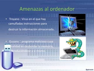 Amenazas al ordenador
• Troyano : Virus en el que hay
camufladas instrucciones para
destruir la información almacenada.
• Gusano : programa malicioso cuya
finalidad es desbordar la memoria,
reproduciéndose a si mismo.
 