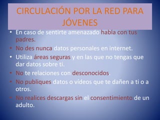 CIRCULACIÓN POR LA RED PARA
JÓVENES
• En caso de sentirte amenazado habla con tus
padres.
• No des nunca datos personales en internet.
• Utiliza áreas seguras y en las que no tengas que
dar datos sobre ti.
• No te relaciones con desconocidos.
• No publiques datos o vídeos que te dañen a ti o a
otros.
• No realices descargas sin el consentimiento de un
adulto.
 
