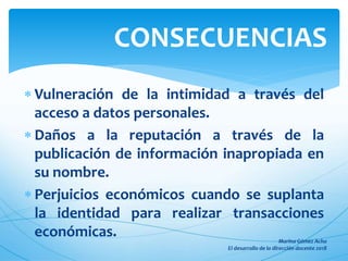  Vulneración de la intimidad a través del
acceso a datos personales.
 Daños a la reputación a través de la
publicación de información inapropiada en
su nombre.
 Perjuicios económicos cuando se suplanta
la identidad para realizar transacciones
económicas.
CONSECUENCIAS
 