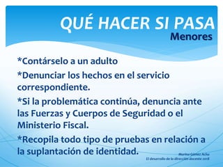 *Contárselo a un adulto
*Denunciar los hechos en el servicio
correspondiente.
*Si la problemática continúa, denuncia ante
las Fuerzas y Cuerpos de Seguridad o el
Ministerio Fiscal.
*Recopila todo tipo de pruebas en relación a
la suplantación de identidad.
QUÉ HACER SI PASA
Menores
 