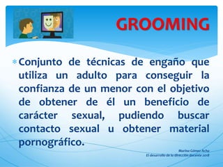 Conjunto de técnicas de engaño que
utiliza un adulto para conseguir la
confianza de un menor con el objetivo
de obtener de él un beneficio de
carácter sexual, pudiendo buscar
contacto sexual u obtener material
pornográfico.
GROOMING
 