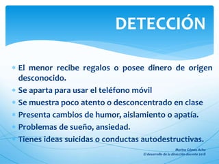  El menor recibe regalos o posee dinero de origen
desconocido.
 Se aparta para usar el teléfono móvil
 Se muestra poco atento o desconcentrado en clase
 Presenta cambios de humor, aislamiento o apatía.
 Problemas de sueño, ansiedad.
 Tienes ideas suicidas o conductas autodestructivas.
DETECCIÓN
 