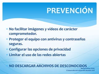  No facilitar imágenes y vídeos de carácter
comprometedor.
 Proteger el equipo con antivirus y contraseñas
seguras.
 Configurar las opciones de privacidad
 Limitar el uso de las redes abiertas
 NO DESCARGAR ARCHIVOS DE DESCONOCIDOS
PREVENCIÓN
 