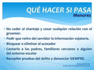  No ceder al chantaje y cesar cualquier relación con el
groomer.
 Pedir que retire del servidor la información vejatoria.
 Bloquear o eliminar al acosador
 Contarlo a los padres, familiares cercanos o alguien
del entorno escolar
 Recopilar pruebas del delito y denunciar SIEMPRE.
QUÉ HACER SI PASA
Menores
 