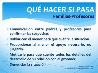  Comunicación entre padres y profesores para
confirmar las sospechas
 Hablar con el menor para que cuente la situación
 Proporcionar al menor el apoyo necesario, no
juzgarlo.
 Motivarle para que cuente todos los detalles del
desarrollo de su relación con el groomer.
 Denunciar la situación.
QUÉ HACER SI PASA
Familias-Profesores
 