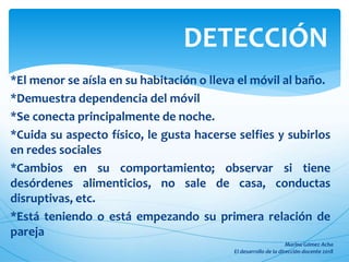 *El menor se aísla en su habitación o lleva el móvil al baño.
*Demuestra dependencia del móvil
*Se conecta principalmente de noche.
*Cuida su aspecto físico, le gusta hacerse selfies y subirlos
en redes sociales
*Cambios en su comportamiento; observar si tiene
desórdenes alimenticios, no sale de casa, conductas
disruptivas, etc.
*Está teniendo o está empezando su primera relación de
pareja
DETECCIÓN
 
