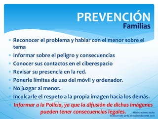  Reconocer el problema y hablar con el menor sobre el
tema
 Informar sobre el peligro y consecuencias
 Conocer sus contactos en el ciberespacio
 Revisar su presencia en la red.
 Ponerle límites de uso del móvil y ordenador.
 No juzgar al menor.
 Inculcarle el respeto a la propia imagen hacia los demás.
 Informar a la Policía, ya que la difusión de dichas imágenes
pueden tener consecuencias legales.
PREVENCIÓN
Familias
 