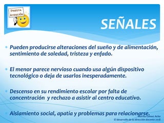  Pueden producirse alteraciones del sueño y de alimentación,
sentimiento de soledad, tristeza y enfado.
 El menor parece nervioso cuando usa algún dispositivo
tecnológico o deja de usarlos inesperadamente.
 Descenso en su rendimiento escolar por falta de
concentración y rechazo a asistir al centro educativo.
 Aislamiento social, apatía y problemas para relacionarse.
SEÑALES
 