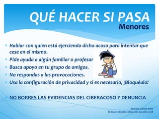 Hablar con quien está ejerciendo dicho acoso para intentar que
cese en el mismo.
 Pide ayuda a algún familiar o profesor
 Busca apoyo en tu grupo de amigos.
 No respondas a las provocaciones.
 Usa la configuración de privacidad y si es necesario, ¡Bloquéalo!
 NO BORRES LAS EVIDENCIAS DEL CIBERACOSO Y DENUNCIA
QUÉ HACER SI PASA
Menores
 