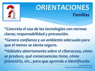 ORIENTACIONES
Familias
*Concreta el uso de las tecnologías con normas
claras; responsabilidad y precaución.
*Genera confianza y un ambiente adecuado para
que el menor se sienta seguro.
*Háblales abiertamente sobre el ciberacoso, cómo
se produce, qué consecuencias tiene, cómo
prevenirlo, etc., para que aprenda a identificarlo.
 