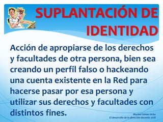 Acción de apropiarse de los derechos
y facultades de otra persona, bien sea
creando un perfil falso o hackeando
una cuenta existente en la Red para
hacerse pasar por esa persona y
utilizar sus derechos y facultades con
distintos fines.
SUPLANTACIÓN DE
IDENTIDAD
 