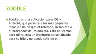 ZOODLE
 Zoodles es una aplicación para iOS y
Android, que permite a los más pequeños
manejar sin riesgos el teléfono, la tableta o
el ordenador de los adultos. Esta aplicación
para niños crea un escritorio personalizado
para tu hijo y no puede salir de el
 