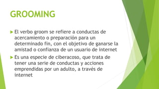 GROOMING
 El verbo groom se refiere a conductas de
acercamiento o preparación para un
determinado fin, con el objetivo de ganarse la
amistad o confianza de un usuario de internet
 Es una especie de ciberacoso, que trata de
tener una serie de conductas y acciones
emprendidas por un adulto, a través de
internet
 