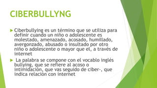 CIBERBULLYNG
 Ciberbullying es un término que se utiliza para
definir cuando un niño o adolescente es
molestado, amenazado, acosado, humillado,
avergonzado, abusado o insultado por otro
niño o adolescente o mayor que el, a través de
internet
 La palabra se compone con el vocablo inglés
bullying, que se refiere al acoso o
intimidación, que vas seguido de ciber-, que
indica relación con internet
 